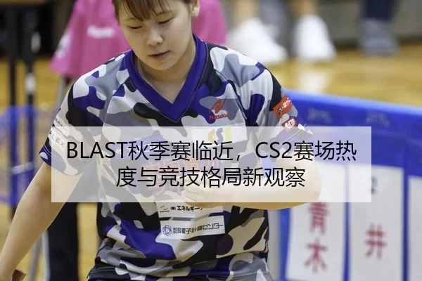 BLAST秋季赛临近，CS2赛场热度与竞技格局新观察